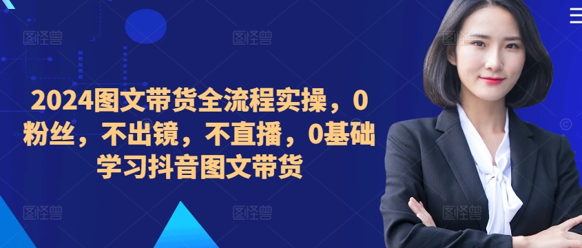 ​​​​​​2024图文带货全流程实操，0粉丝，不出镜，不直播，0基础学习抖音图文带货-网创资源社