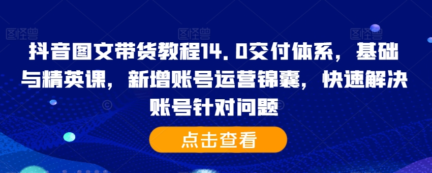 抖音图文带货教程14.0交付体系，基础与精英课，新增账号运营锦囊，快速解决账号针对问题-网创资源社