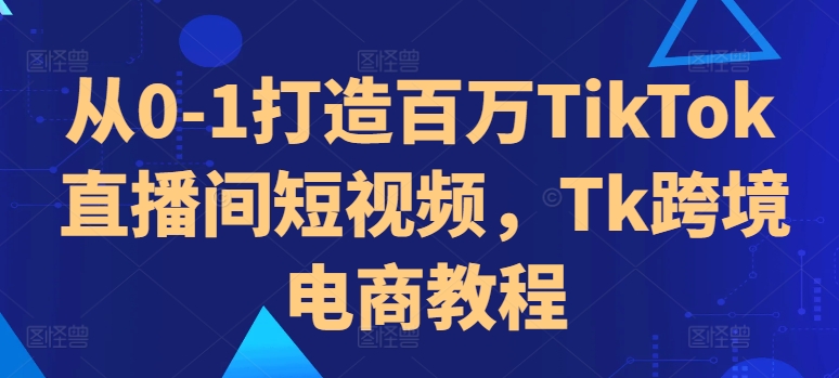 从0-1打造百万TikTok直播间短视频，Tk跨境电商教程-网创资源社