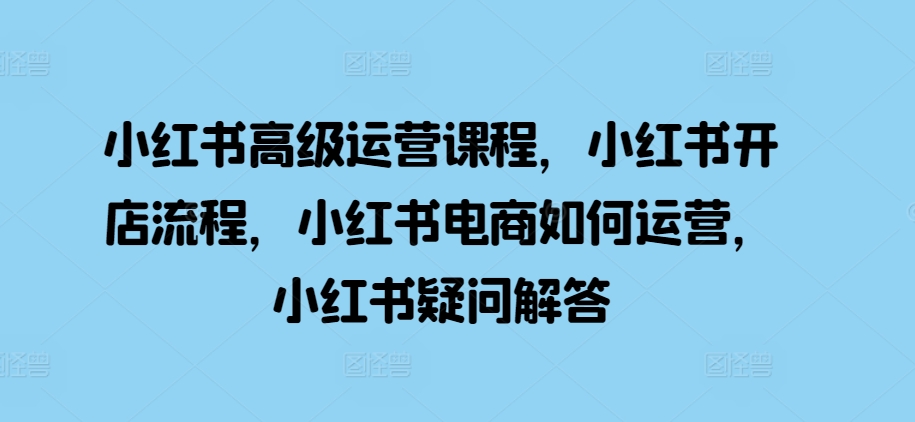 小红书高级运营课程，小红书开店流程，小红书电商如何运营，小红书疑问解答-网创资源社