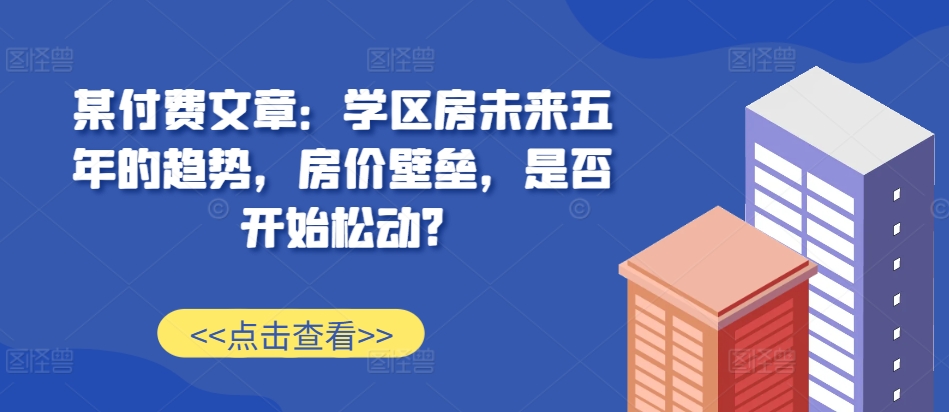 某付费文章：学区房未来五年的趋势，房价壁垒，是否开始松动?-网创资源社