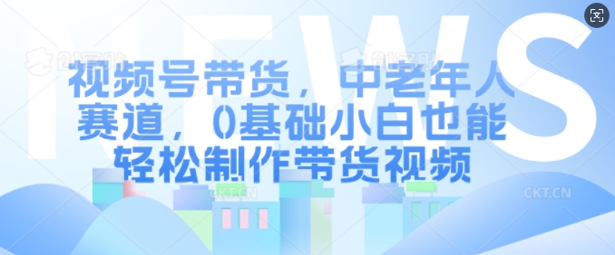 视频号带货，中老年人赛道，0基础小白也能轻松制作带货视频-网创资源社