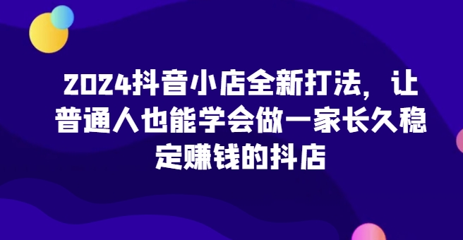 2024抖音小店全新打法，让普通人也能学会做一家长久稳定赚钱的抖店（更新）-网创资源社