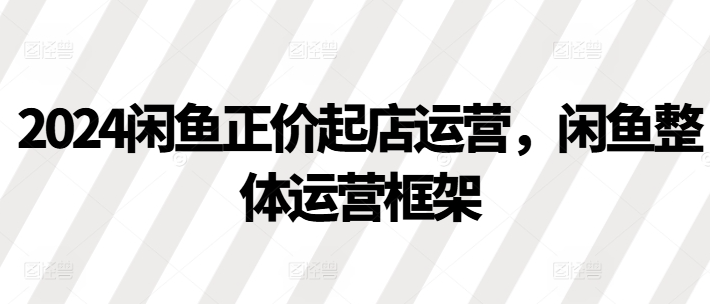 2024闲鱼正价起店运营，闲鱼整体运营框架-网创资源社